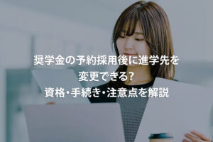 奨学金の予約採用後に進学先を変更できる？資格・手続き・注意点を解説